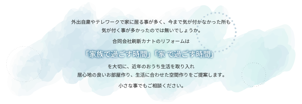 外出自粛やテレワークで家に居る事が多く、今まで気が付かなかった所も気が付く事が多かったのでは無いでしょうか。合同会社刷新カナトのリフォームは「家族で過ごす時間」「家 で過ごす時間」を大切に、近年のおうち生活を取り入れ居心地の良いお部屋作り、生活に合わせた空間作りをご提案します。小さな事でもご相談ください。