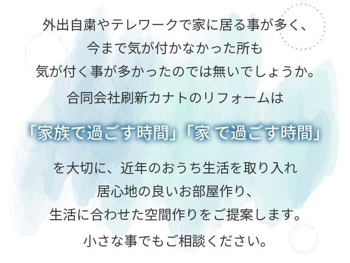外出自粛やテレワークで家に居る事が多く、今まで気が付かなかった所も気が付く事が多かったのでは無いでしょうか。合同会社刷新カナトのリフォームは「家族で過ごす時間」「家 で過ごす時間」を大切に、近年のおうち生活を取り入れ居心地の良いお部屋作り、生活に合わせた空間作りをご提案します。小さな事でもご相談ください。